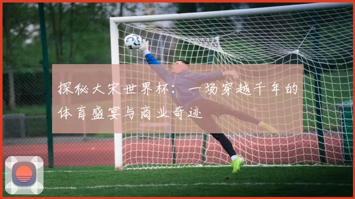 探秘大宋世界杯：一场穿越千年的体育盛宴与商业奇迹