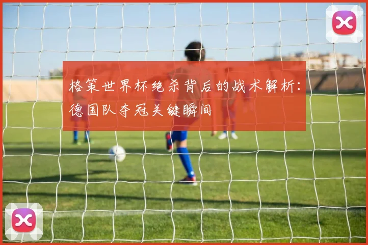 格策世界杯绝杀背后的战术解析：德国队夺冠关键瞬间