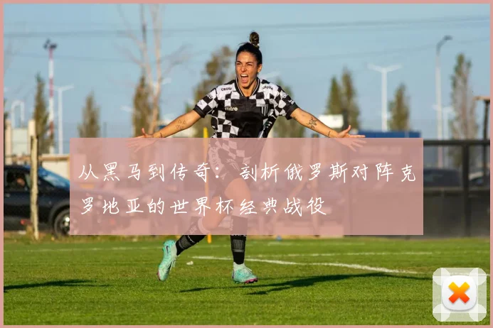 从黑马到传奇：剖析俄罗斯对阵克罗地亚的世界杯经典战役