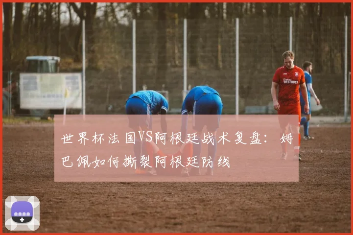 世界杯法国VS阿根廷战术复盘：姆巴佩如何撕裂阿根廷防线