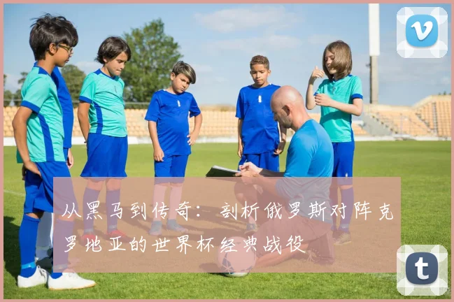从黑马到传奇：剖析俄罗斯对阵克罗地亚的世界杯经典战役
