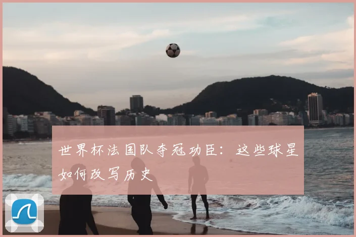 世界杯法国队夺冠功臣：这些球星如何改写历史