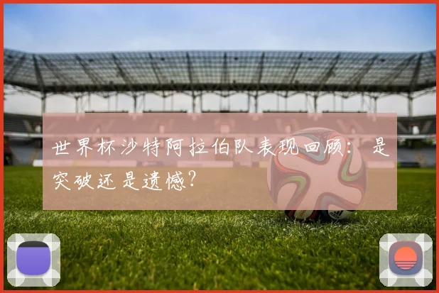 世界杯沙特阿拉伯队表现回顾：是突破还是遗憾？